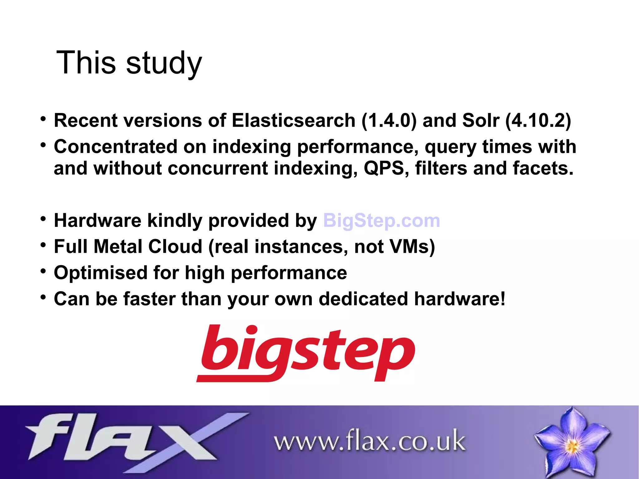 This study 
 Recent versions of Elasticsearch (1.4.0) and Solr (4.10.2) 
 Concentrated on indexing performance, query times with 
and without concurrent indexing, QPS, filters and facets. 
 Hardware kindly provided by BigStep.com 
 Full Metal Cloud (real instances, not VMs) 
 Optimised for high performance 
 Can be faster than your own dedicated hardware! 
 