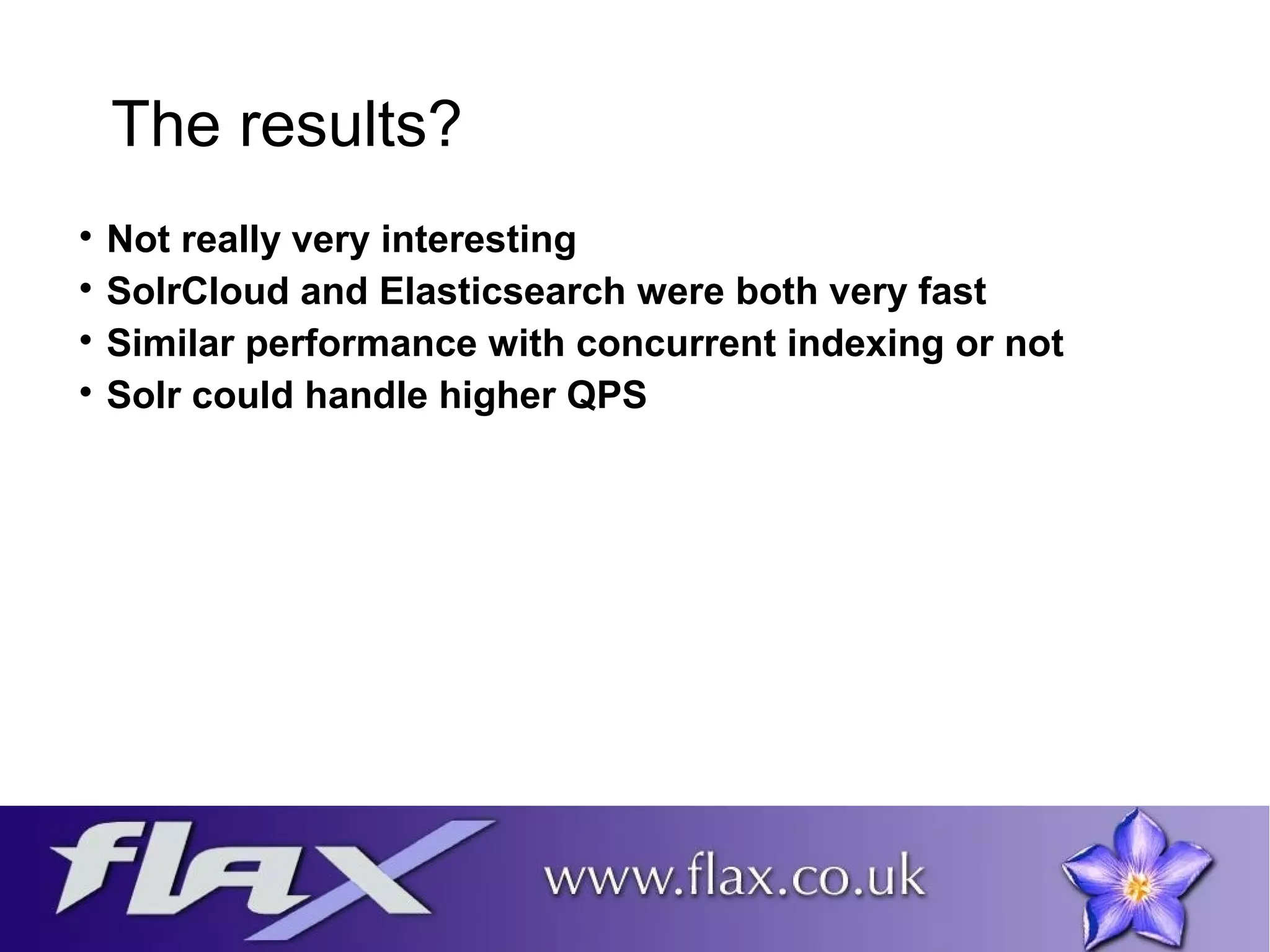 The results? 
 Not really very interesting 
 SolrCloud and Elasticsearch were both very fast 
 Similar performance with concurrent indexing or not 
 Solr could handle higher QPS 
 