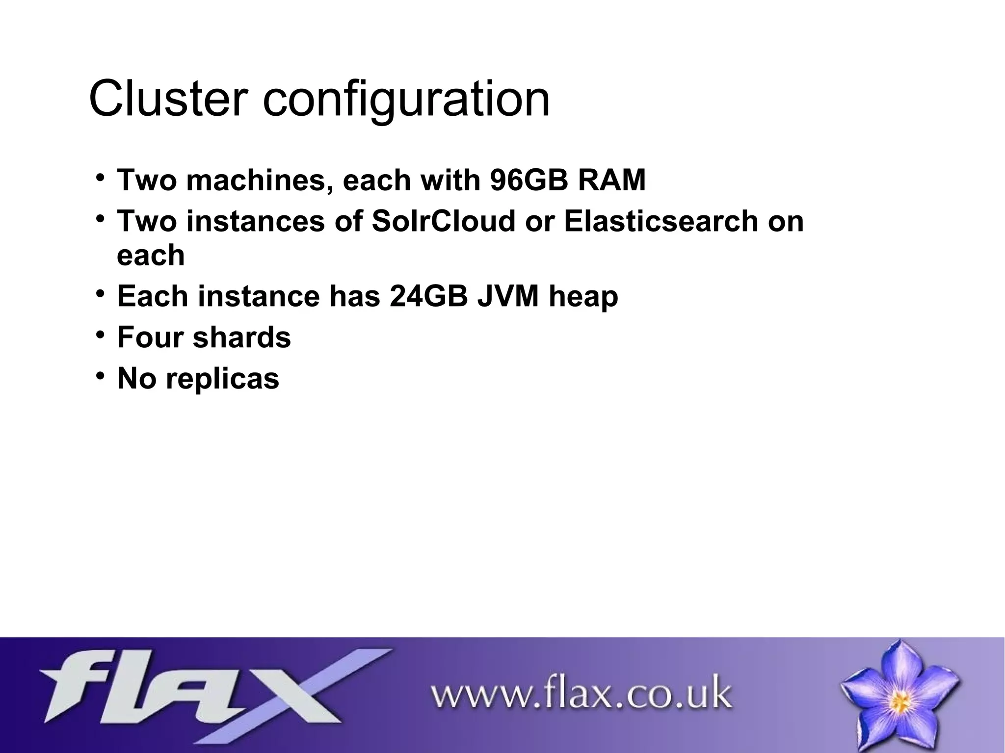Cluster configuration 
 Two machines, each with 96GB RAM 
 Two instances of SolrCloud or Elasticsearch on 
each 
 Each instance has 24GB JVM heap 
 Four shards 
 No replicas 
 