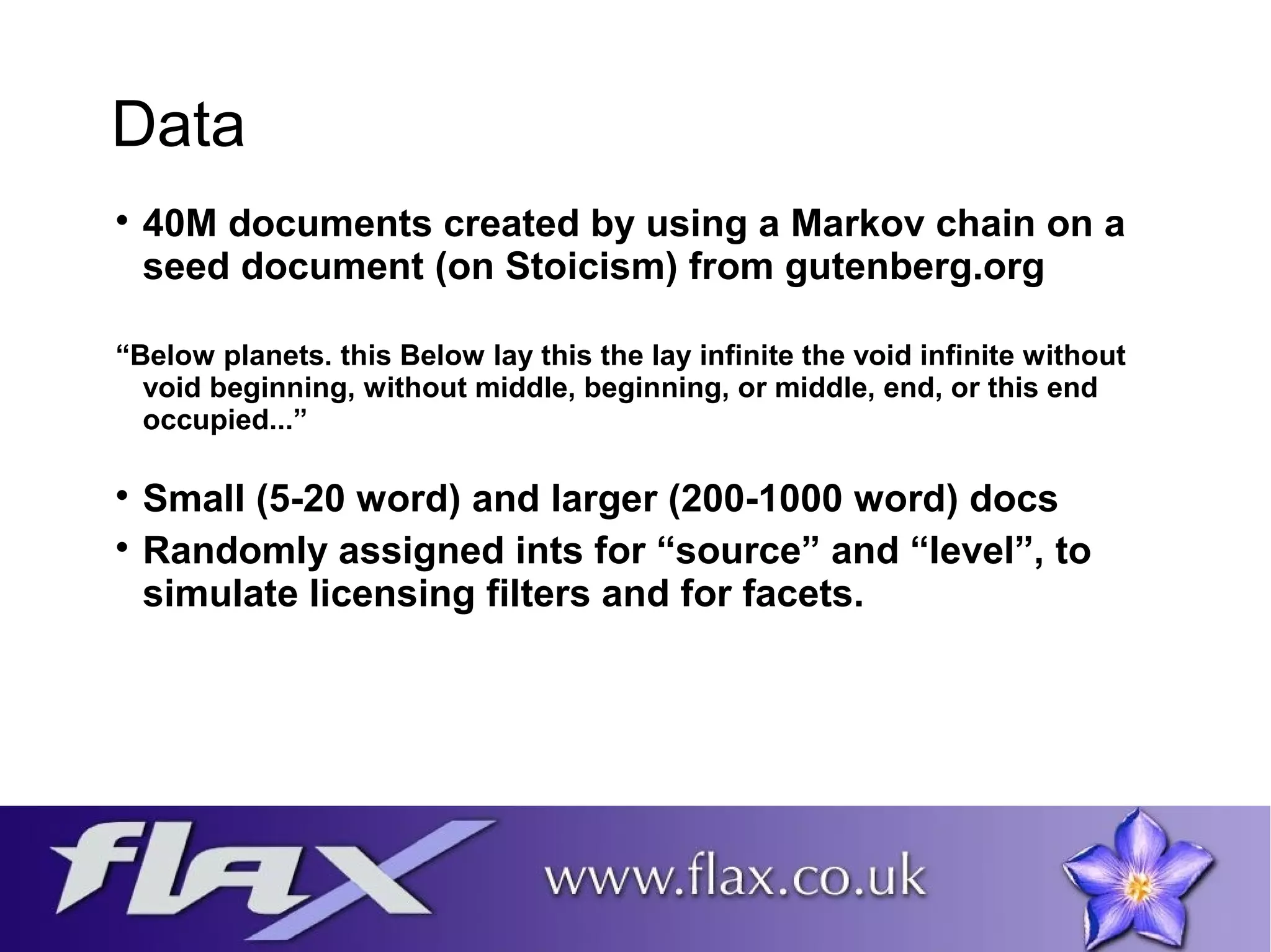 Data 
 40M documents created by using a Markov chain on a 
seed document (on Stoicism) from gutenberg.org 
“Below planets. this Below lay this the lay infinite the void infinite without 
void beginning, without middle, beginning, or middle, end, or this end 
occupied...” 
 Small (5-20 word) and larger (200-1000 word) docs 
 Randomly assigned ints for “source” and “level”, to 
simulate licensing filters and for facets. 
 