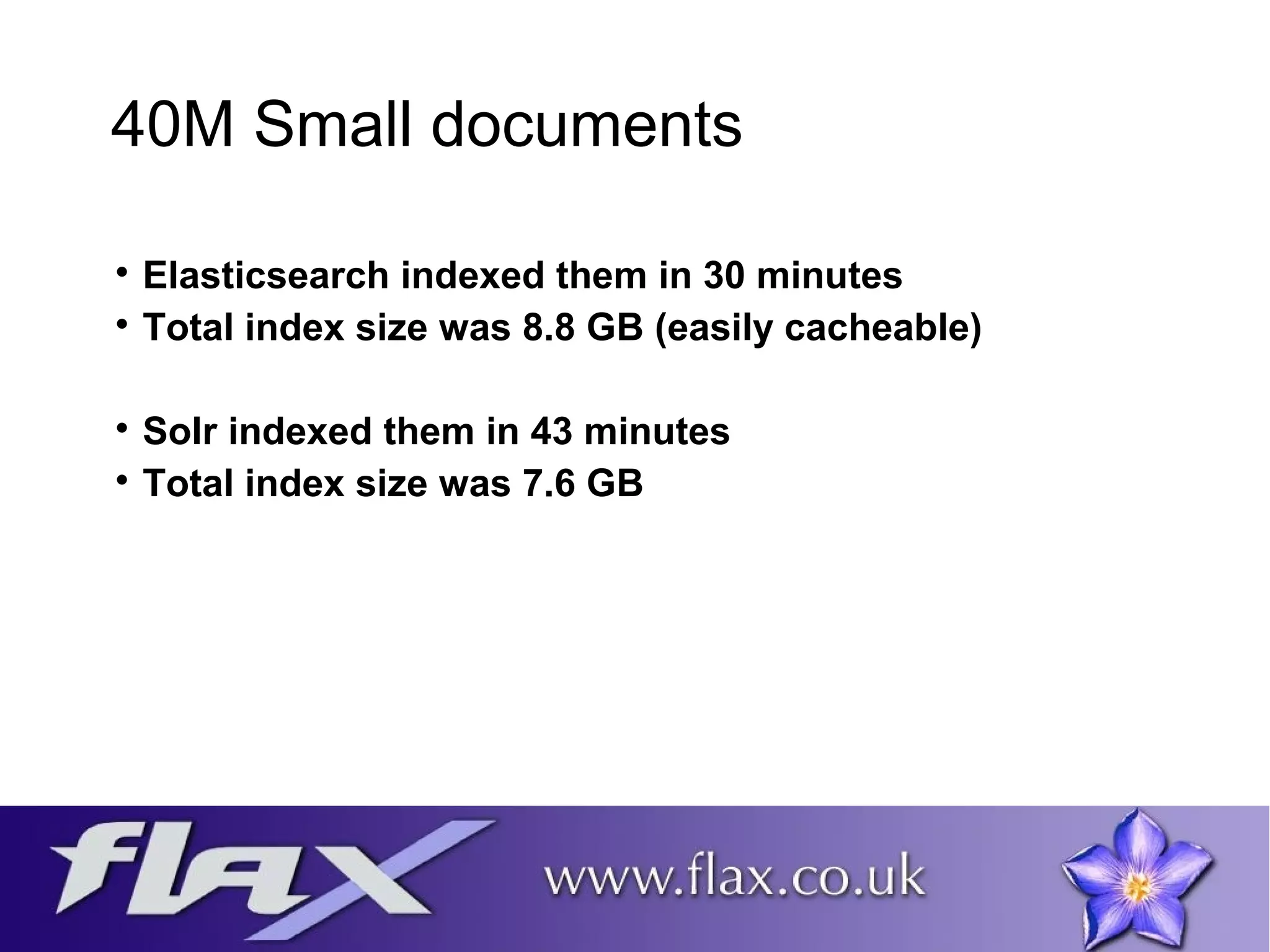 40M Small documents 
 Elasticsearch indexed them in 30 minutes 
 Total index size was 8.8 GB (easily cacheable) 
 Solr indexed them in 43 minutes 
 Total index size was 7.6 GB 
 
