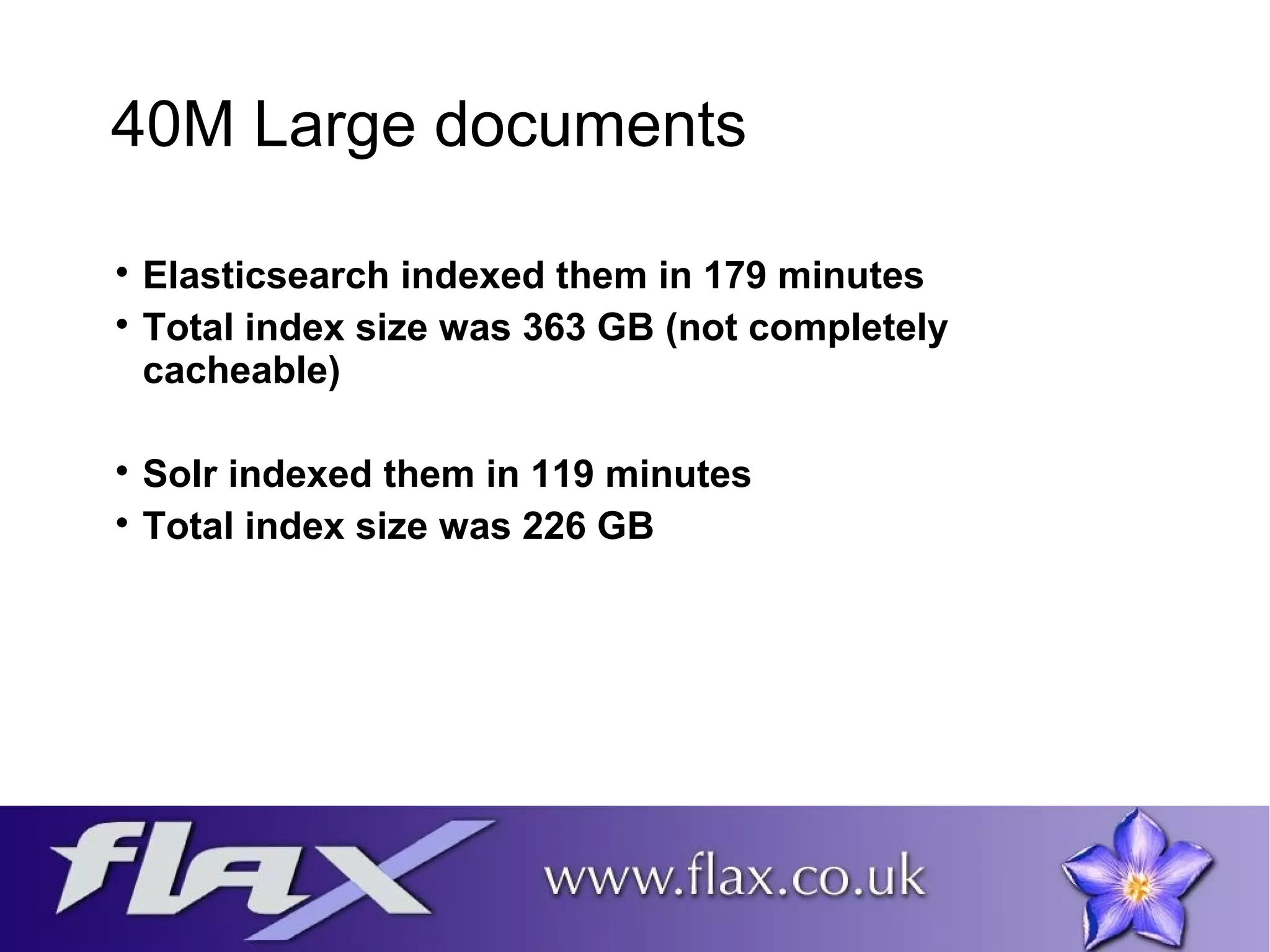 40M Large documents 
 Elasticsearch indexed them in 179 minutes 
 Total index size was 363 GB (not completely 
cacheable) 
 Solr indexed them in 119 minutes 
 Total index size was 226 GB 
 