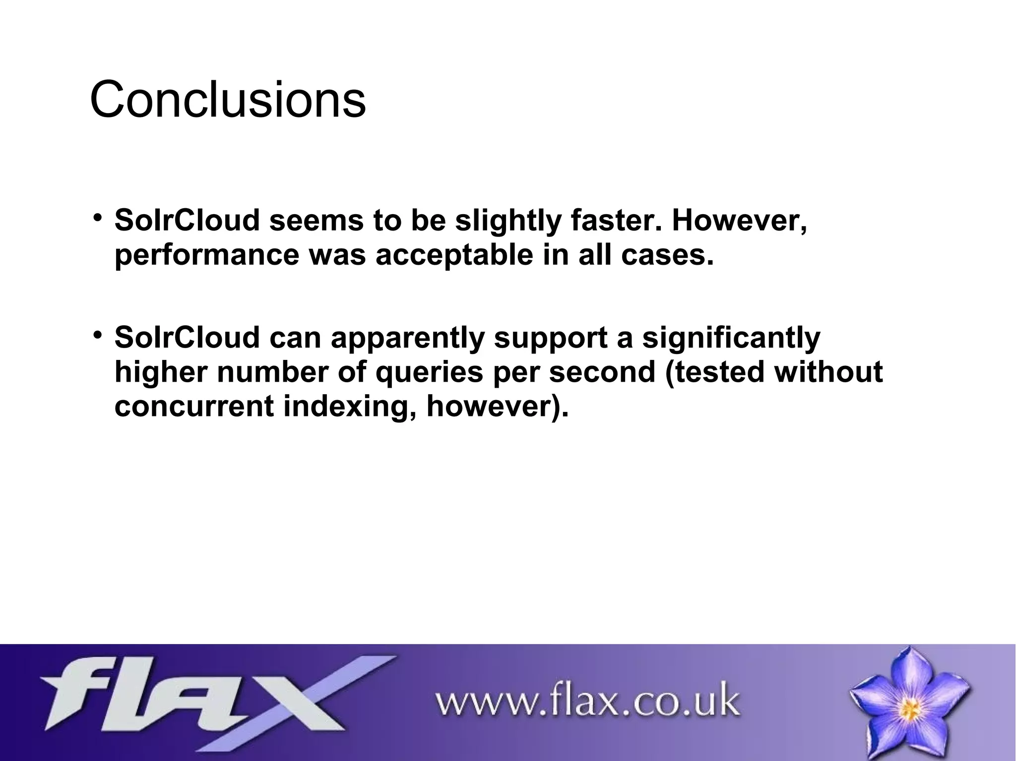 Conclusions 
 SolrCloud seems to be slightly faster. However, 
performance was acceptable in all cases. 
 SolrCloud can apparently support a significantly 
higher number of queries per second (tested without 
concurrent indexing, however). 
 