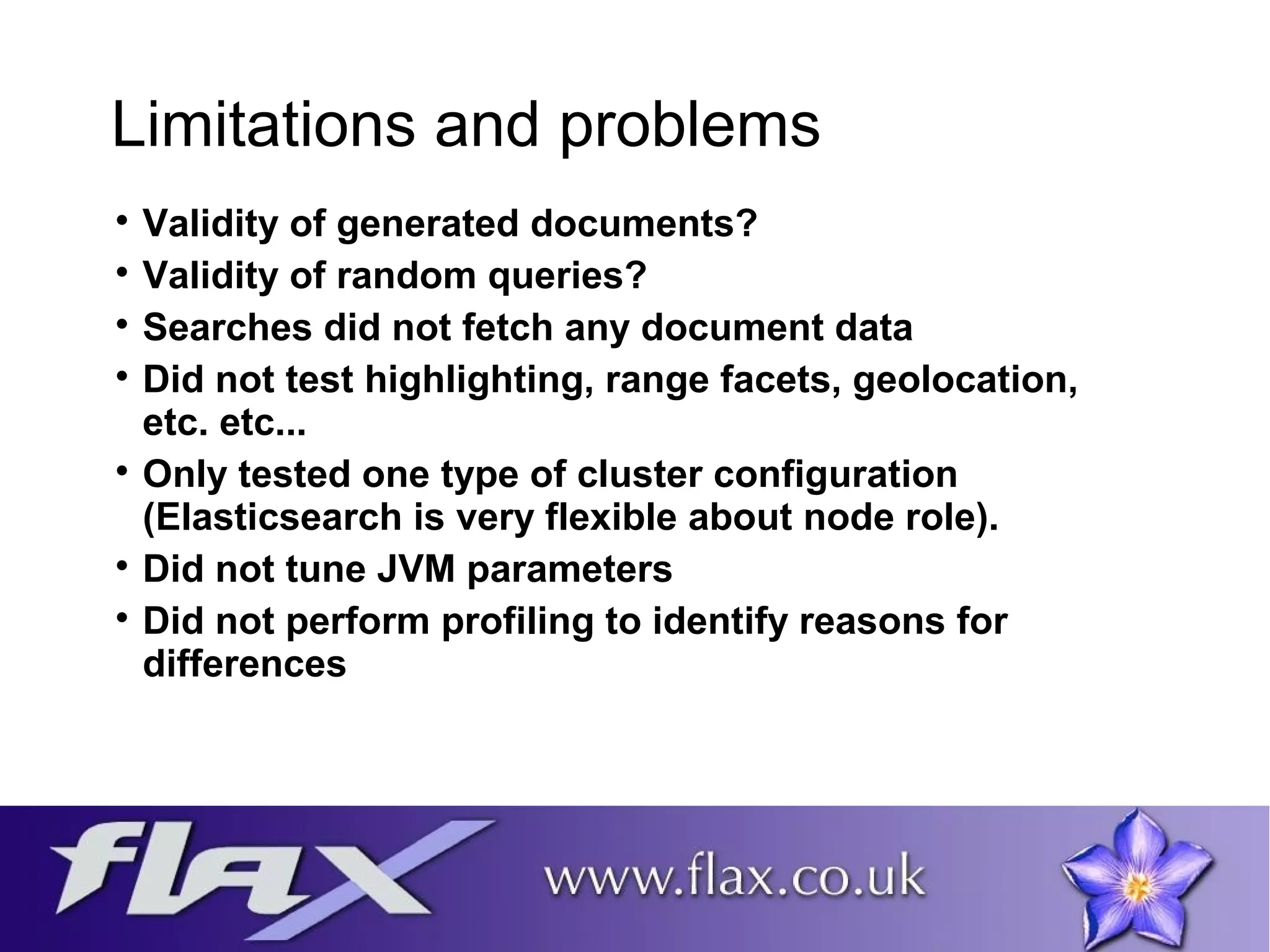 Limitations and problems 
 Validity of generated documents? 
 Validity of random queries? 
 Searches did not fetch any document data 
 Did not test highlighting, range facets, geolocation, 
etc. etc... 
 Only tested one type of cluster configuration 
(Elasticsearch is very flexible about node role). 
 Did not tune JVM parameters 
 Did not perform profiling to identify reasons for 
differences 
 