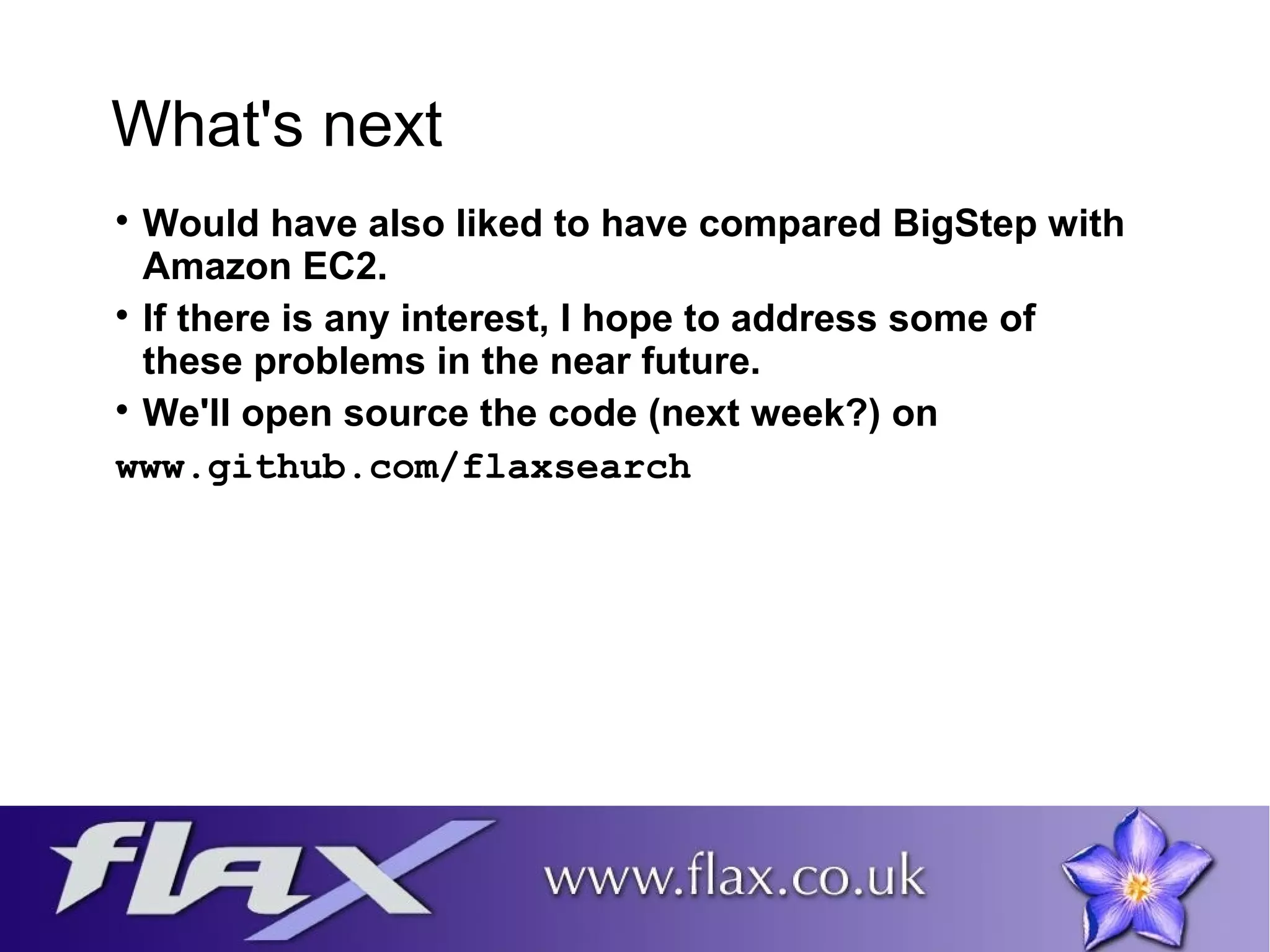 What's next 
 Would have also liked to have compared BigStep with 
Amazon EC2. 
 If there is any interest, I hope to address some of 
these problems in the near future. 
 We'll open source the code (next week?) on 
www.github.com/flaxsearch 
 