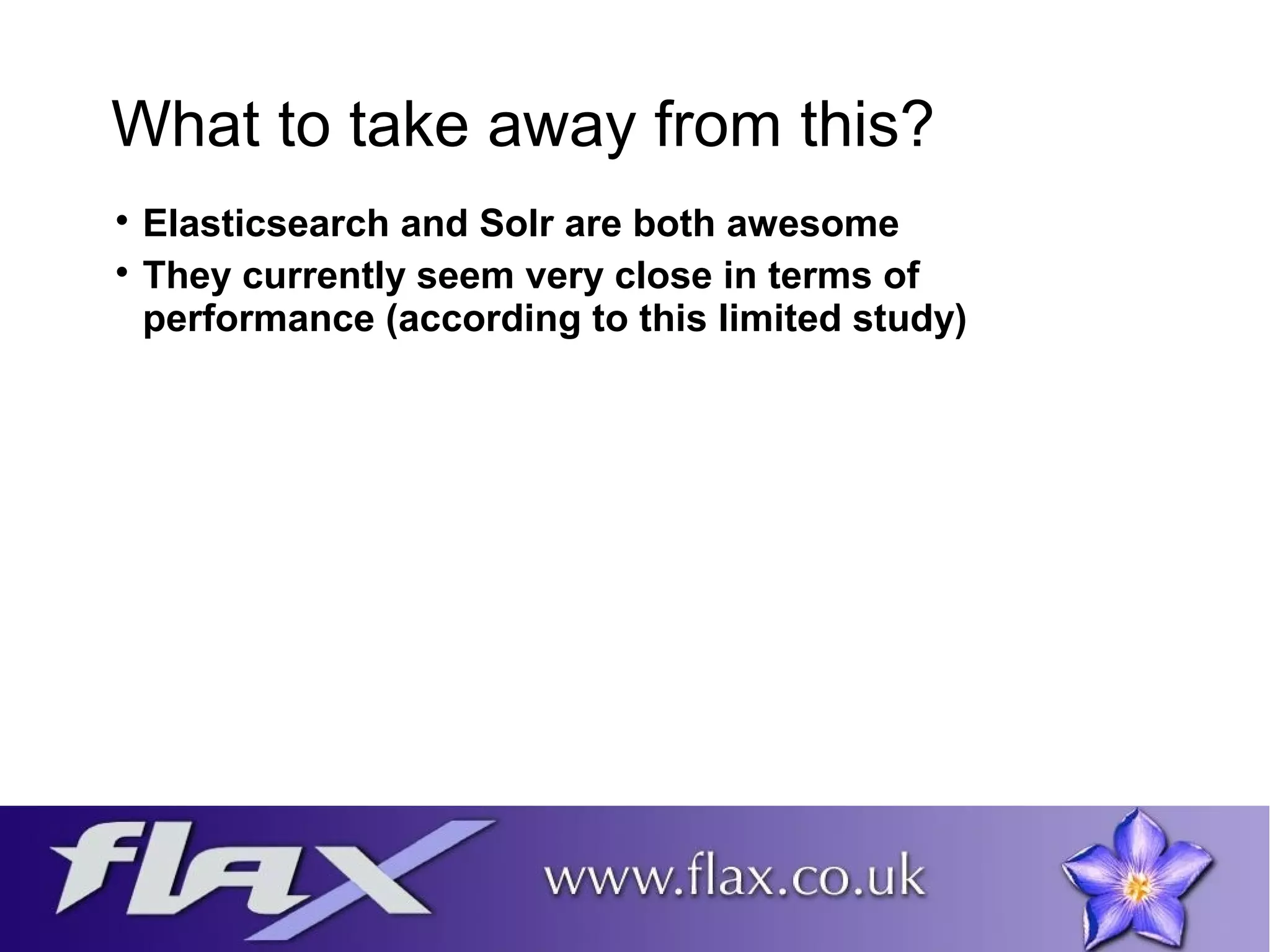 What to take away from this? 
 Elasticsearch and Solr are both awesome 
 They currently seem very close in terms of 
performance (according to this limited study) 
 
