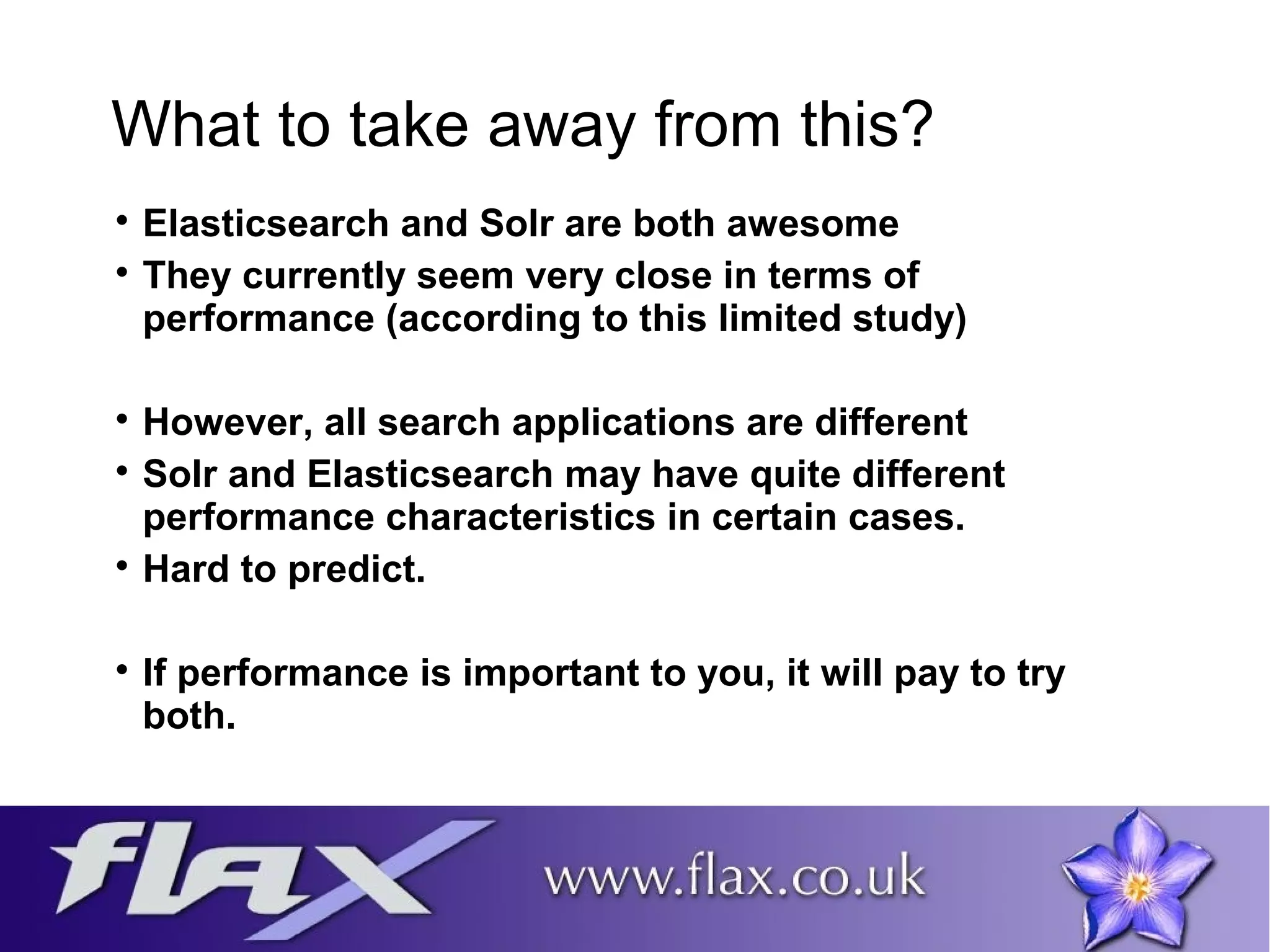 What to take away from this? 
 Elasticsearch and Solr are both awesome 
 They currently seem very close in terms of 
performance (according to this limited study) 
 However, all search applications are different 
 Solr and Elasticsearch may have quite different 
performance characteristics in certain cases. 
 Hard to predict. 
 If performance is important to you, it will pay to try 
both. 
 