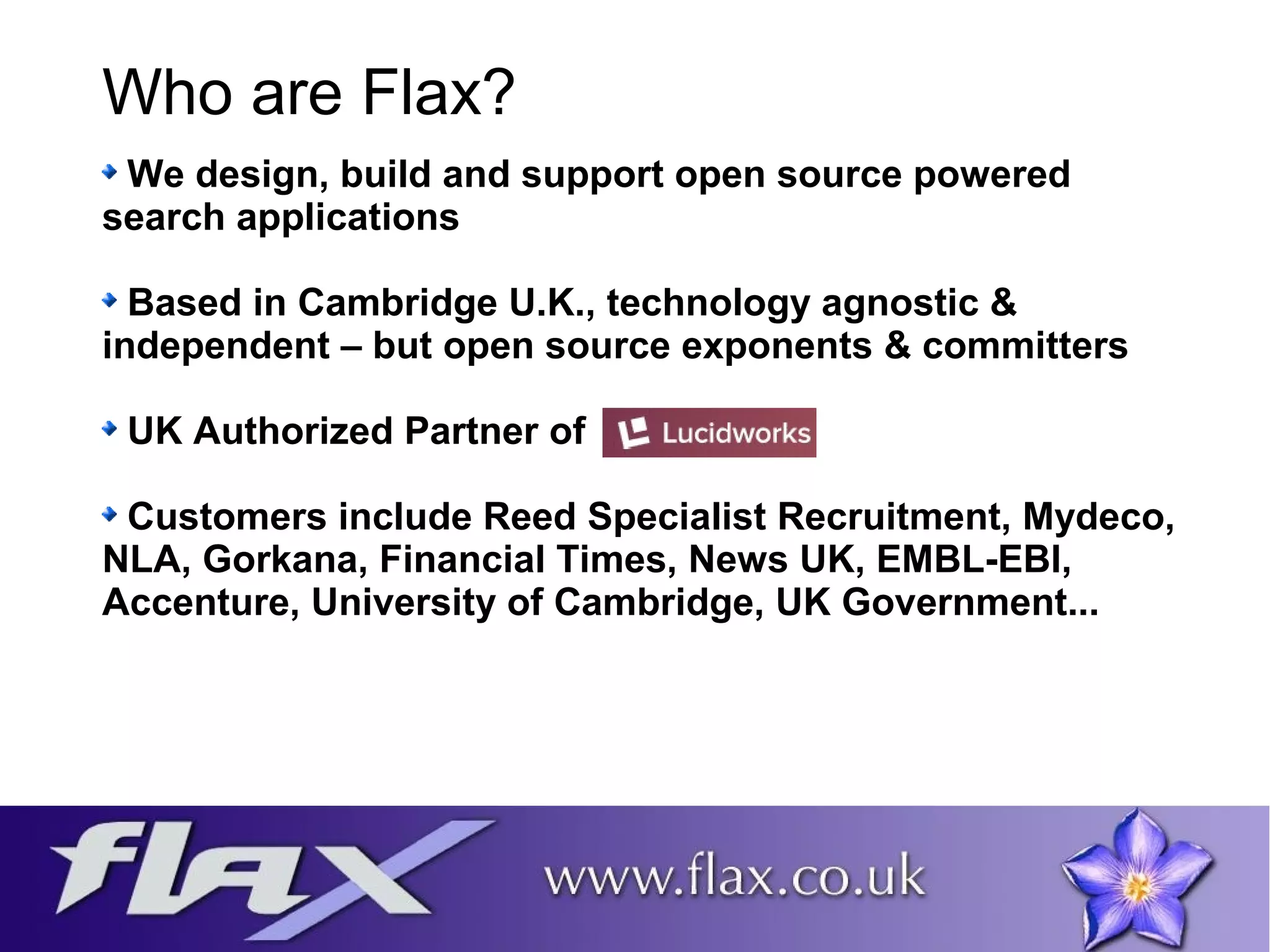 Who are Flax? 
We design, build and support open source powered 
search applications 
Based in Cambridge U.K., technology agnostic & 
independent – but open source exponents & committers 
UK Authorized Partner of 
Customers include Reed Specialist Recruitment, Mydeco, 
NLA, Gorkana, Financial Times, News UK, EMBL-EBI, 
Accenture, University of Cambridge, UK Government... 
 