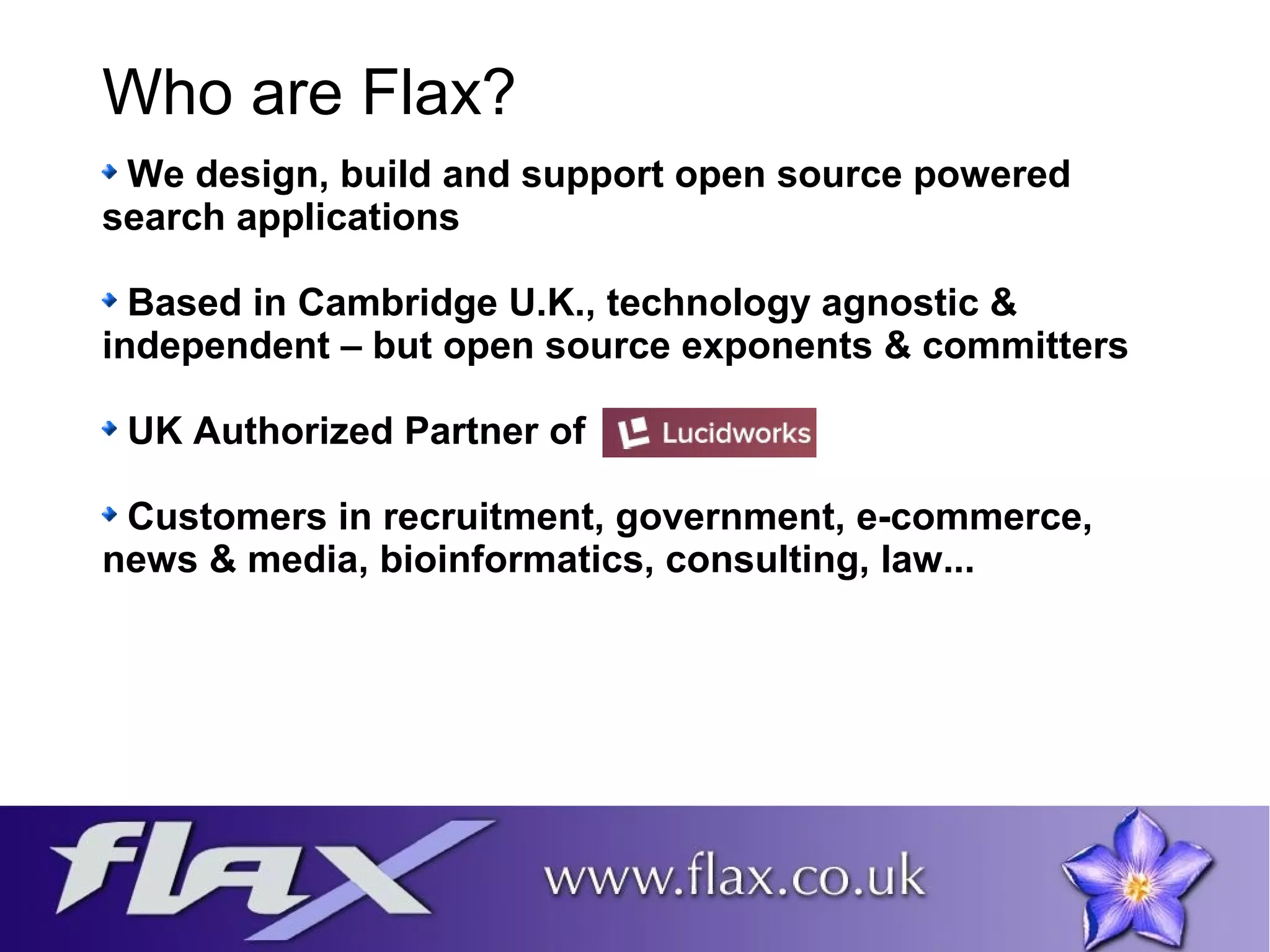 Who are Flax? 
We design, build and support open source powered 
search applications 
Based in Cambridge U.K., technology agnostic & 
independent – but open source exponents & committers 
UK Authorized Partner of 
Customers in recruitment, government, e-commerce, 
news & media, bioinformatics, consulting, law... 
 