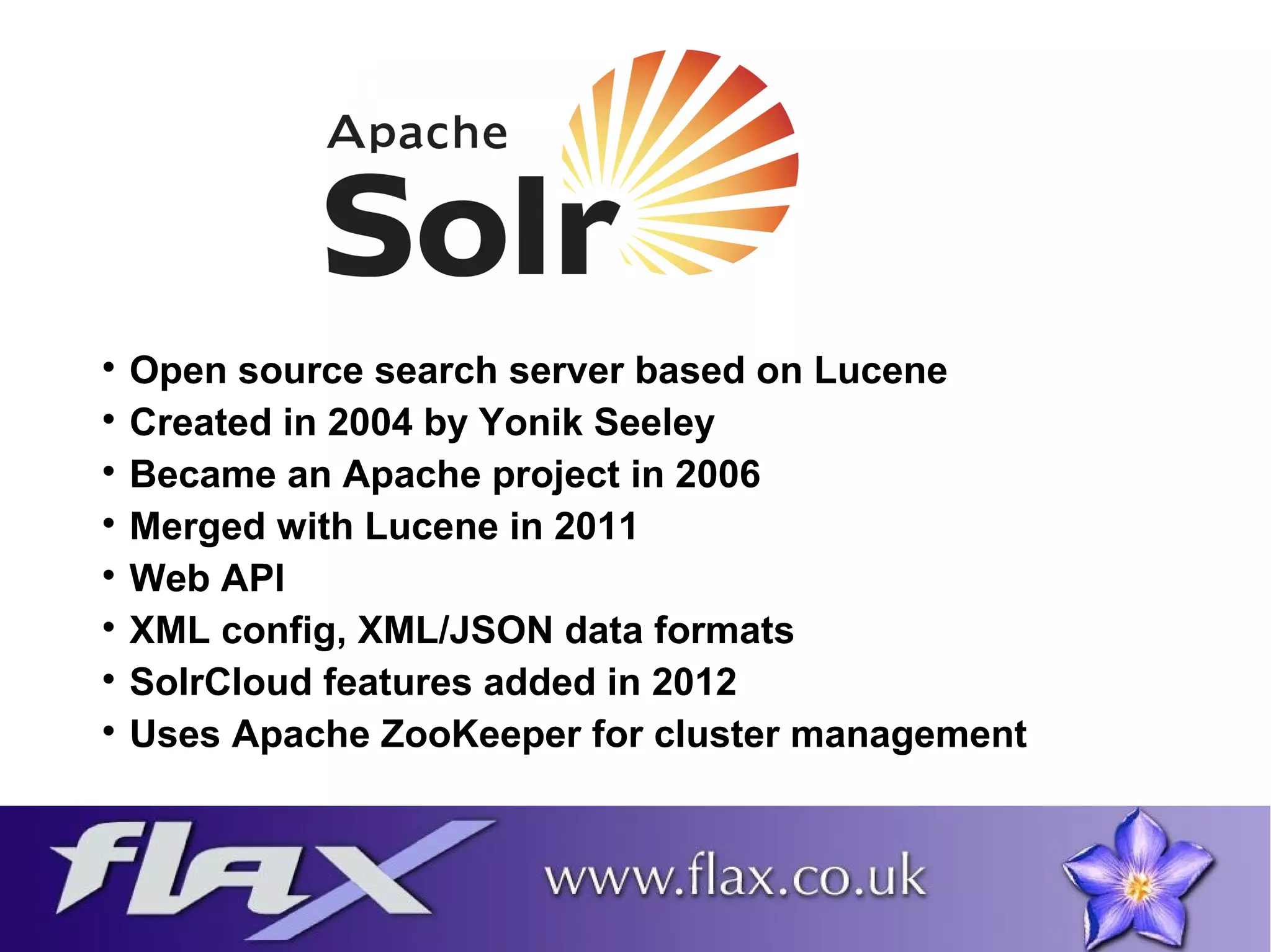  Open source search server based on Lucene 
 Created in 2004 by Yonik Seeley 
 Became an Apache project in 2006 
 Merged with Lucene in 2011 
 Web API 
 XML config, XML/JSON data formats 
 SolrCloud features added in 2012 
 Uses Apache ZooKeeper for cluster management 
 