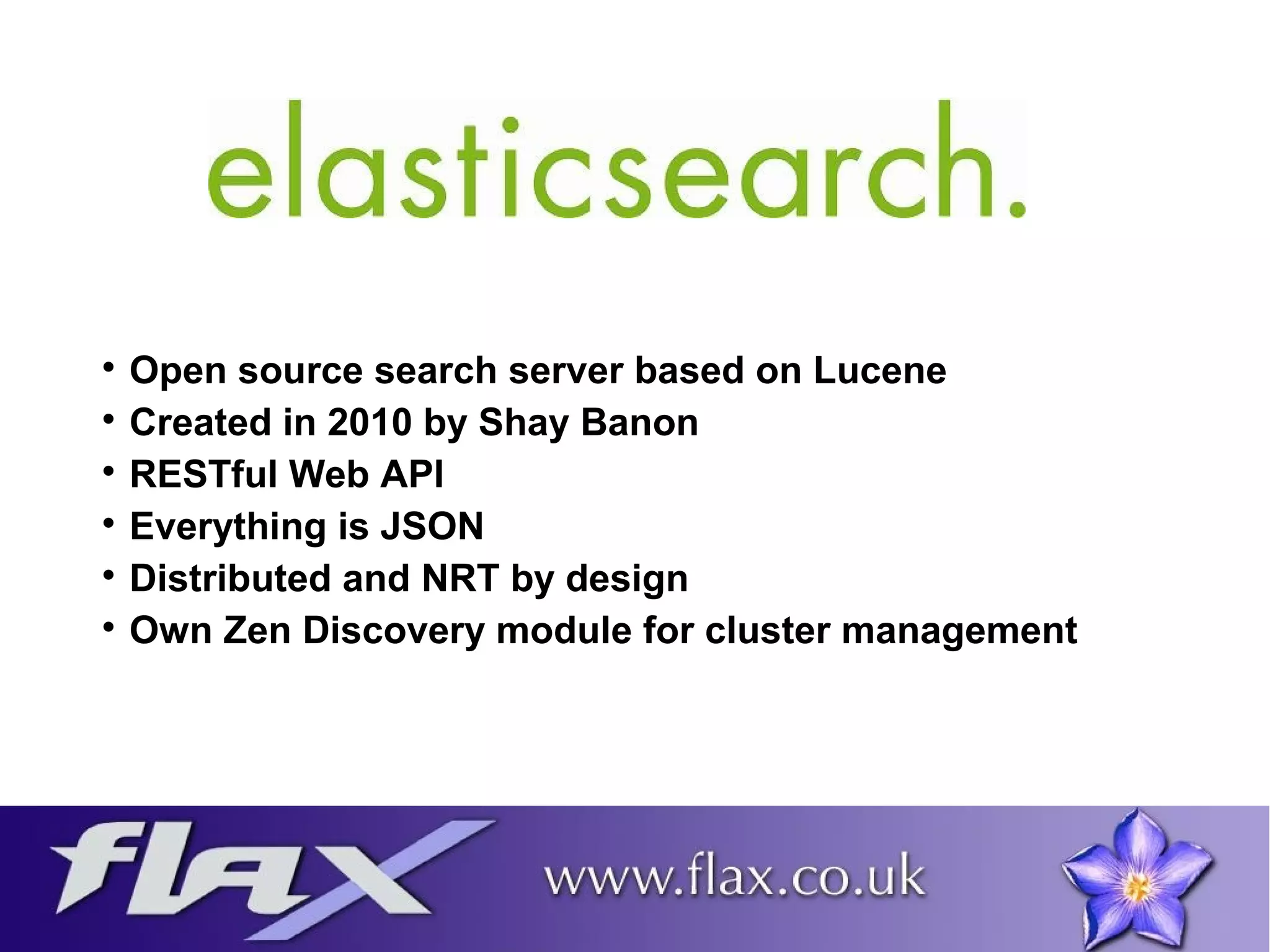 Open source search server based on Lucene 
 Created in 2010 by Shay Banon 
 RESTful Web API 
 Everything is JSON 
 Distributed and NRT by design 
 Own Zen Discovery module for cluster management 
 
