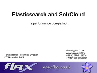 Elasticsearch and SolrCloud 
a performance comparison 
Tom Mortimer - Technical Director 
27th November 2014 
charlie@flax.co.uk 
www.flax.co.uk/blog 
+44 (0) 8700 118334 
Twitter: @FlaxSearch 
 