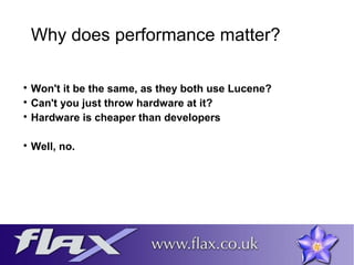 Why does performance matter? 
 Won't it be the same, as they both use Lucene? 
 Can't you just throw hardware at it? 
 Hardware is cheaper than developers 
 Well, no. 
 