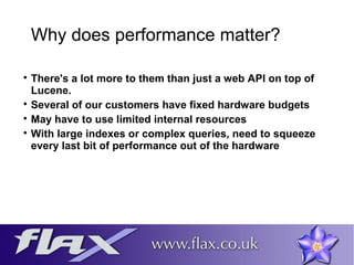 Why does performance matter? 
 There's a lot more to them than just a web API on top of 
Lucene. 
 Several of our customers have fixed hardware budgets 
 May have to use limited internal resources 
 With large indexes or complex queries, need to squeeze 
every last bit of performance out of the hardware 
 