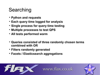 Searching 
 Python and requests 
 Each query time logged for analysis 
 Single process for query time testing 
 Multiple processes to test QPS 
 All tests performed warm 
 Queries consisted of three randomly chosen terms 
combined with OR 
 Filters randomly generated 
 Facets / Elasticsearch aggregations 
 