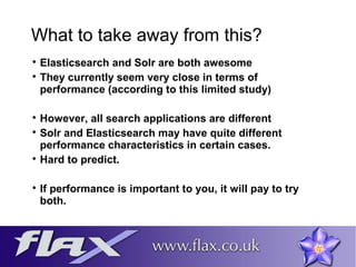 What to take away from this? 
 Elasticsearch and Solr are both awesome 
 They currently seem very close in terms of 
performance (according to this limited study) 
 However, all search applications are different 
 Solr and Elasticsearch may have quite different 
performance characteristics in certain cases. 
 Hard to predict. 
 If performance is important to you, it will pay to try 
both. 
 