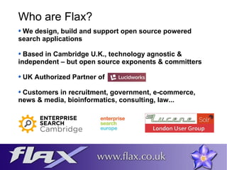 Who are Flax? 
We design, build and support open source powered 
search applications 
Based in Cambridge U.K., technology agnostic & 
independent – but open source exponents & committers 
UK Authorized Partner of 
Customers in recruitment, government, e-commerce, 
news & media, bioinformatics, consulting, law... 
 