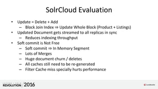 SolrCloud Evaluation
• Update = Delete + Add
– Block Join Index ⇒ Update Whole Block (Product + Listings)
• Updated Document gets streamed to all replicas in sync
– Reduces indexing throughput
• Soft commit is Not Free
– Soft commit ⇒ In Memory Segment
– Lots of Merges
– Huge document churn / deletes
– All caches still need to be re-generated
– Filter Cache miss specially hurts performance
 