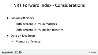 NRT Forward Index - Considerations
● Lookup efficiency
– 50th percentile : ~10K matches
– 99th percentile : ~1 million matches
● Data on Java heap
– Memory efficiency
 