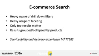 E-commerce Search
• Heavy usage of drill down filters
• Heavy usage of faceting
• Only top results matter
• Results grouped/collapsed by products
• Serviceability and delivery experience MATTERS
 