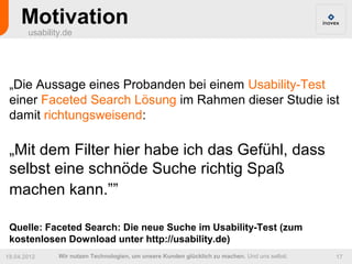 Motivation
       usability.de




 „Die Aussage eines Probanden bei einem Usability-Test
 einer Faceted Search Lösung im Rahmen dieser Studie ist
 damit richtungsweisend:

 „Mit dem Filter hier habe ich das Gefühl, dass
 selbst eine schnöde Suche richtig Spaß
 machen kann.””

 Quelle: Faceted Search: Die neue Suche im Usability-Test (zum
 kostenlosen Download unter http://usability.de)
19.04.2012     Wir nutzen Technologien, um unsere Kunden glücklich zu machen. Und uns selbst.   17
 