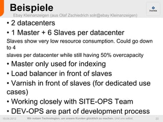 Beispiele
       Ebay Kleinanzeigen (aus Olaf Zschiedrich solr@ebay Kleinanzeigen)

  • 2 datacenters
  • 1 Master + 6 Slaves per datacenter
  Slaves show very low resource consumption. Could go down
  to 4
  slaves per datacenter while still having 50% overcapacity
  • Master only used for indexing
  • Load balancer in front of slaves
  • Varnish in front of slaves (for dedicated use
  cases)
  • Working closely with SITE-OPS Team
  • DEV-OPS are part of development process
19.04.2012    Wir nutzen Technologien, um unsere Kunden glücklich zu machen. Und uns selbst.   22
 