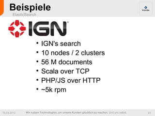 Beispiele
       ElasticSearch




                      
                        IGN's search
                      
                        10 nodes / 2 clusters
                      
                        56 M documents
                      
                        Scala over TCP
                      
                        PHP/JS over HTTP
                      
                        ~5k rpm


19.04.2012    Wir nutzen Technologien, um unsere Kunden glücklich zu machen. Und uns selbst.   23
 