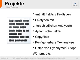 Projekte
       Solr: Schema


                                          
                                              enthält Felder / Feldtypen
                                          
                                              Feldtypen mit
                                          unterschiedlichen Analysern
                                          
                                              dynamische Felder
                                          
                                              CopyField
                                          
                                              Konfigurierbare Textanalyse
                                          
                                              Listen von Synonymen, Stopp-
                                          Wörtern, etc.
19.04.2012   Wir nutzen Technologien, um unsere Kunden glücklich zu machen. Und uns selbst.   32
 
