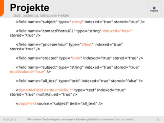Projekte
       Solr: Schema, Beispiele Felder
         <field name="subject" type="string" indexed="true" stored="true" />

        <field name="contactPhotoURL" type="string" indexed="false"
     stored="true" />

        <field name="priceperhour" type="sfloat" indexed="true"
     stored="true" />

         <field name="created" type="date" indexed="true" stored="true" />

       <field name="subject" type="string" indexed="true" stored="true"
     multiValued="true" />

         <field name="all_text" type="text" indexed="true" stored="false" />

        <dynamicField name="skills_*" type="text" indexed="true"
     stored="true" multiValued="true" />

         <copyField source="subject" dest="all_text" />



19.04.2012     Wir nutzen Technologien, um unsere Kunden glücklich zu machen. Und uns selbst.   33
 