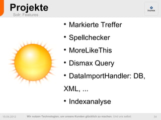 Projekte
       Solr: Features

                                         
                                             Markierte Treffer
                                         
                                             Spellchecker
                                         
                                             MoreLikeThis
                                         
                                             Dismax Query
                                         
                                             DataImportHandler: DB,
                                         XML, ...
                                         
                                             Indexanalyse
19.04.2012    Wir nutzen Technologien, um unsere Kunden glücklich zu machen. Und uns selbst.   34
 