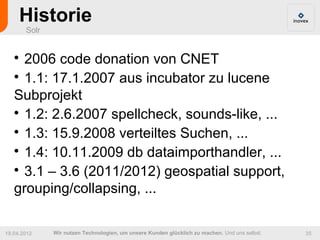 Historie
       Solr


   
     2006 code donation von CNET
   
     1.1: 17.1.2007 aus incubator zu lucene
   Subprojekt
   
     1.2: 2.6.2007 spellcheck, sounds-like, ...
   
     1.3: 15.9.2008 verteiltes Suchen, ...
   
     1.4: 10.11.2009 db dataimporthandler, ...
   
     3.1 – 3.6 (2011/2012) geospatial support,
   grouping/collapsing, ...

19.04.2012    Wir nutzen Technologien, um unsere Kunden glücklich zu machen. Und uns selbst.   35
 