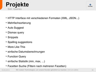 Projekte
         Solr: Queries


     
         HTTP Interface mit verschiedenen Formaten (XML, JSON...)
     
         Mehrfachsortierung
     
         Auto Suggest
     
         Dismax query
     
         Snippets
     
         Spelling suggestions
     
         More Like This
     
         einfache Datumsberechnungen
     
         Function Query
     
         einfache Statistik (min, max, ...)
     
         Facetten Suche (Filtern nach mehreren Facetten)
19.04.2012      Wir nutzen Technologien, um unsere Kunden glücklich zu machen. Und uns selbst.   36
 