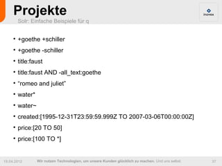 Projekte
         Solr: Einfache Beispiele für q


     
         +goethe +schiller
     
         +goethe -schiller
     
         title:faust
     
         title:faust AND -all_text:goethe
     
         “romeo and juliet”
     
         water*
     
         water~
     
         created:[1995-12-31T23:59:59.999Z TO 2007-03-06T00:00:00Z]
     
         price:[20 TO 50]
     
         price:[100 TO *]


19.04.2012        Wir nutzen Technologien, um unsere Kunden glücklich zu machen. Und uns selbst.   37
 