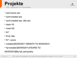 Projekte
         Solr: Beispiele für Parameter

     
         sort=score asc
     
         sort=created asc
     
         sort=created asc, title asc
     
         start=10
     
         rows=20
     
         fl=*
     
         fl=id, title
     
         fl=*, score
     
         created:[NOW/DAY-1MONTH TO NOW/DAY]
     
         fq=created:[NOW/DAY-2YEARS TO
     NOW/DAY]&fq=all_text:poetry

19.04.2012        Wir nutzen Technologien, um unsere Kunden glücklich zu machen. Und uns selbst.   38
 