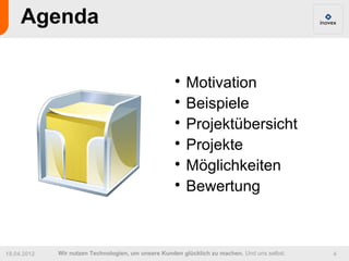 Agenda

                                                     
                                                       Motivation
                                                     
                                                       Beispiele
                                                     
                                                       Projektübersicht
                                                     
                                                       Projekte
                                                     
                                                       Möglichkeiten
                                                     
                                                       Bewertung



19.04.2012   Wir nutzen Technologien, um unsere Kunden glücklich zu machen. Und uns selbst.   4
 