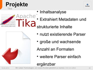 Projekte
       Tika
                                         
                                             Inhaltsanalyse
                                         
                                             Extrahiert Metadaten und
                                         strukturierte Inhalte
                                         
                                             nutzt existierende Parser
                                         
                                             große und wachsende
                                         Anzahl an Formaten
                                         
                                             weitere Parser einfach
                                         ergänzbar
19.04.2012    Wir nutzen Technologien, um unsere Kunden glücklich zu machen. Und uns selbst.   40
 
