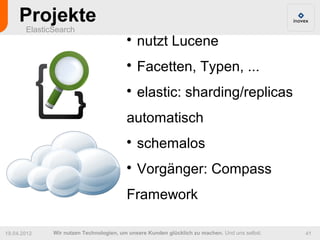 Projekte
       ElasticSearch
                                         
                                             nutzt Lucene
                                         
                                             Facetten, Typen, ...
                                         
                                             elastic: sharding/replicas
                                         automatisch
                                         
                                             schemalos
                                         
                                             Vorgänger: Compass
                                         Framework

19.04.2012    Wir nutzen Technologien, um unsere Kunden glücklich zu machen. Und uns selbst.   41
 