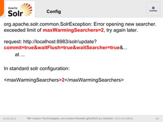 Config

org.apache.solr.common.SolrException: Error opening new searcher.
exceeded limit of maxWarmingSearchers=2, try again later.

request: http://localhost:8983/solr/update?
commit=true&waitFlush=true&waitSearcher=true&...
    at ...

In standard solr configuration:

<maxWarmingSearchers>2</maxWarmingSearchers>




19.04.2012   Wir nutzen Technologien, um unsere Kunden glücklich zu machen. Und uns selbst.   48
 