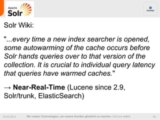 Solr Wiki:
"...every time a new index searcher is opened,
some autowarming of the cache occurs before
Solr hands queries over to that version of the
collection. It is crucial to individual query latency
that queries have warmed caches."
→ Near-Real-Time (Lucene since 2.9,
Solr/trunk, ElasticSearch)

19.04.2012   Wir nutzen Technologien, um unsere Kunden glücklich zu machen. Und uns selbst.   49
 