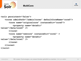 MultiCore



<solr persistent="false">
   <cores adminPath="/admin/cores" defaultCoreName="core0">
       <core name="originalcore" instanceDir="core0">
          <property name="dataDir"
value="/data/core0" />
       </core>
       <core name="newcore" instanceDir="core1" >
          <property name="dataDir"
value="/data/core1" />
       </core>
   </cores>
</solr>




19.04.2012   Wir nutzen Technologien, um unsere Kunden glücklich zu machen. Und uns selbst.   51
 