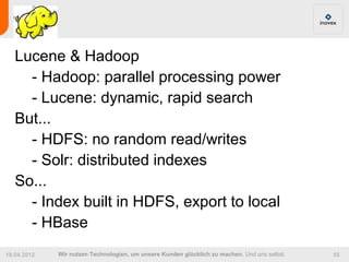 Lucene & Hadoop
     - Hadoop: parallel processing power
     - Lucene: dynamic, rapid search
   But...
     - HDFS: no random read/writes
     - Solr: distributed indexes
   So...
     - Index built in HDFS, export to local
     - HBase
19.04.2012   Wir nutzen Technologien, um unsere Kunden glücklich zu machen. Und uns selbst.   55
 