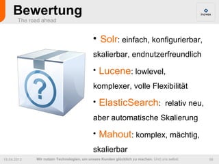 Bewertung
       The road ahead


                                           
                                               Solr: einfach, konfigurierbar,
                                           skalierbar, endnutzerfreundlich
                                           
                                               Lucene: lowlevel,
                                           komplexer, volle Flexibilität
                                           
                                               ElasticSearch: relativ neu,
                                           aber automatische Skalierung
                                           
                                               Mahout: komplex, mächtig,
                                           skalierbar
19.04.2012   Wir nutzen Technologien, um unsere Kunden glücklich zu machen. Und uns selbst.   56
 