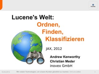 Lucene's Welt:
                     Ordnen,
                      Finden,
                       Klassifizieren
                                                 JAX, 2012

                                                      Andrew Kenworthy
                                                      Christian Meder
                                                      inovex GmbH
19.04.2012    Wir nutzen Technologien, um unsere Kunden glücklich zu machen. Und uns selbst.   1
 