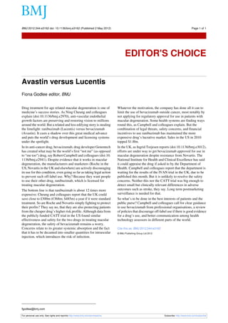 BMJ 2012;344:e3162 doi: 10.1136/bmj.e3162 (Published 2 May 2012)                                                                            Page 1 of 1

Editor's Choice




                                                                                      EDITOR'S CHOICE


Avastin versus Lucentis
Fiona Godlee editor, BMJ


Drug treatment for age related macular degeneration is one of                   Whatever the motivation, the company has done all it can to
medicine’s success stories. As Ning Cheung and colleagues                       limit the use of bevacizumab outside cancer, most notably by
explain (doi:10.1136/bmj.e2970), anti-vascular endothelial                      not applying for regulatory approval for use in patients with
growth factors are preserving and restoring vision to millions                  macular degeneration. Some health systems are finding ways
around the world. But a related and less edifying story is stealing             round this, as Campbell and colleagues explain. But the
the limelight: ranibuzimab (Lucentis) versus bevacizumab                        combination of legal threats, safety concerns, and financial
(Avastin). It casts a shadow over this great medical advance                    incentives to use ranibuzimab has maintained the more
and puts the world’s drug development and licensing systems                     expensive drug’s lucrative market. Sales in the US in 2010
under the spotlight.                                                            topped $1.8bn.
In its anti-cancer drug, bevacizumab, drug developer Genentech                  In the UK, as Ingrid Torjesen reports (doi:10.1136/bmj.e3012),
has created what may be the world’s first “not me” (as opposed                  efforts are under way to get bevacizumab approved for use in
to “me too”) drug, say Robert Campbell and colleagues (doi:10.                  macular degeneration despite resistance from Novartis. The
1136/bmj.e2941). Despite evidence that it works in macular                      National Institute for Health and Clinical Excellence has said
degeneration, the manufacturers and marketers (Roche in the                     it could appraise the drug if asked to by the Department of
US, Novartis in the UK and elsewhere) are actively discouraging                 Health. Campbell and colleagues report that the department is
its use for this condition, even going so far as taking legal action            waiting for the results of the IVAN trial in the UK, due to be
to prevent such off-label use. Why? Because they want people                    published this month. But it is unlikely to resolve the safety
to use their other drug, ranibuzimab, which is licensed for                     concerns. Neither this nor the CATT trial was big enough to
treating macular degeneration.                                                  detect small but clinically relevant differences in adverse
The bottom line is that ranibuzimab is about 12 times more                      outcomes such as stroke, they say. Long term postmarketing
expensive: Cheung and colleagues report that the UK could                       surveillance is needed for that.
save close to £300m (€368m; $485m) a year if it were standard                   So what’s to be done in the best interests of patients and the
treatment. So are Roche and Novartis simply fighting to protect                 public purse? Campbell and colleagues call for clear guidance
their profits? They say no, that they are also protecting patients              to use bevacizumab from professional organisations, a review
from the cheaper drug’s higher risk profile. Although data from                 of policies that discourage off-label use if there is good evidence
the publicly funded CATT trial in the US found similar                          for a drug’s use, and better communication among health
effectiveness and safety for the two drugs in treating macular                  technology assessors in different parts of the world.
degeneration, the safety of bevacizumab remains a worry.
Concerns relate to its greater systemic absorption and the fact                 Cite this as: BMJ 2012;344:e3162
that it has to be decanted into smaller quantities for intraocular              © BMJ Publishing Group Ltd 2012
injection, which introduces the risk of infection.




fgodlee@bmj.com

For personal use only: See rights and reprints http://www.bmj.com/permissions                                      Subscribe: http://www.bmj.com/subscribe
 