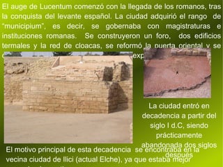 El auge de Lucentum comenzó con la llegada de los romanos, tras la conquista del levante español. La ciudad adquirió el rango  de “municipium”, es decir, se gobernaba con magistraturas e instituciones romanas.  Se construyeron un foro,  dos edificios termales y la red de cloacas, se reformó la puerta oriental y se derribaron las murallas que impedían la expansión urbana. ﾺ La ciudad entró en decadencia a partir del siglo I d.C, siendo prácticamente abandonada dos siglos después El motivo principal de esta decadencia  se encontraba en la vecina ciudad de Ilici (actual Elche), ya que estaba mejor comunicada por tierra y mar. 