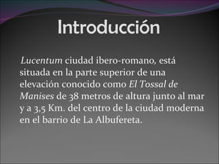 Introducción Lucentum  ciudad ibero-romano ,  está situada en la parte superior de una elevación conocido como  El Tossal de Manises  de 38 metros de altura junto al mar y a 3,5 Km. del centro de la ciudad moderna en el barrio de La Albufereta. 