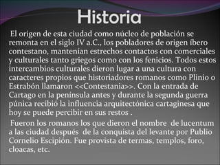 Historia El origen de esta ciudad como núcleo de población se remonta en el siglo IV a.C., los pobladores de origen íbero contestano, mantenían estrechos contactos con comerciales y culturales tanto griegos como con los fenicios. Todos estos intercambios culturales dieron lugar a una cultura con caracteres propios que historiadores romanos como Plinio o Estrabón llamaron <<Contestania>>. Con la entrada de Cartago en la península antes y durante la segunda guerra púnica recibió la influencia arquitectónica cartaginesa que hoy se puede percibir en sus restos .  Fueron los romanos los que dieron el nombre  de lucentum a las ciudad después  de la conquista del levante por Publio Cornelio Escipión. Fue provista de termas, templos, foro, cloacas, etc. 