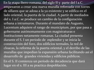 En la etapa ibero-romana, del siglo II y  parte del l a.C. empezaron a crear una nueva muralla reforzada con torres de sillares que se adosa a la ya existente y se edifica en el lado oriental, la puerta de la ciudad. A partir de mediados del s. I a.C. se produce un cambio de la configuración urbana a intramuros. Durante el mandato de Augusto, Lucentum adquiere el rango de municipium, por que pasa a gobernarse autónomamente con magistraturas e Instituciones netamente romanas. La ciudad presenta durante el S. I un periodo de  esplendor y se inicia la construcción del foro, dos edificios termales, la red de cloacas, la reforma de la puerta oriental, y el derribo de las murallas que impedían la expansión urbana facilitando así el desarrollo de  grandes viviendas y edificios públicos.  En el S. II comienza un período de decadencia que dará lugar en el s. III a su practica despoblación. 