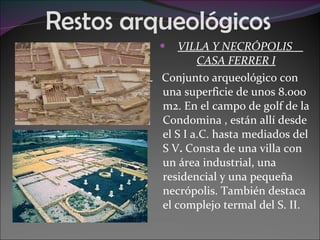 Restos arqueológicos  VILLA Y NECRÓPOLIS  CASA FERRER I Conjunto arqueológico con una superficie de unos 8.000 m2. En el campo de golf de la Condomina , están allí desde el S I a.C. hasta mediados del S V .  Consta de una villa con un área industrial, una residencial y una pequeña necrópolis. También destaca el complejo termal del S. II. 