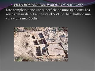VILLA ROMANA DEL PARQUE DE NACIONES   Este complejo tiene una superficie de unos 15.000m2.Los restos datan del S I a.C hasta el S VI. Se  han  hallado una villa y una necrópolis. 